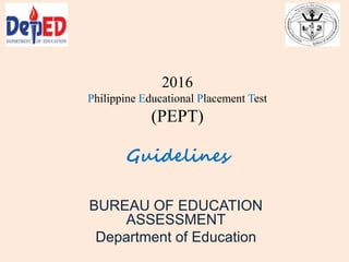 2016
Philippine Educational Placement Test
(PEPT)
Guidelines
BUREAU OF EDUCATION
ASSESSMENT
Department of Education
 