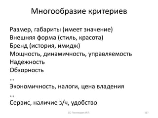 Многообразие критериев
(С) Пономарев И.П. 117
Размер, габариты (имеет значение)
Внешняя форма (стиль, красота)
Бренд (история, имидж)
Мощность, динамичность, управляемость
Надежность
Обзорность
…
Экономичность, налоги, цена владения
…
Сервис, наличие з/ч, удобство
 