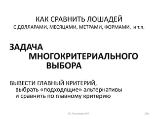 КАК СРАВНИТЬ ЛОШАДЕЙ
С ДОЛЛАРАМИ, МЕСЯЦАМИ, МЕТРАМИ, ФОРМАМИ, и т.п.
ЗАДАЧА
МНОГОКРИТЕРИАЛЬНОГО
ВЫБОРА
ВЫВЕСТИ ГЛАВНЫЙ КРИТЕРИЙ,
выбрать «подходящие» альтернативы
и сравнить по главному критерию
(С) Пономарев И.П. 120
 