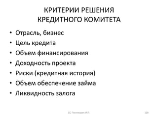 КРИТЕРИИ РЕШЕНИЯ
КРЕДИТНОГО КОМИТЕТА
• Отрасль, бизнес
• Цель кредита
• Объем финансирования
• Доходность проекта
• Риски (кредитная история)
• Объем обеспечение займа
• Ликвидность залога
(С) Пономарев И.П. 128
 