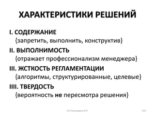 ХАРАКТЕРИСТИКИ РЕШЕНИЙ
I. СОДЕРЖАНИЕ
{запретить, выполнить, конструктив}
II. ВЫПОЛНИМОСТЬ
{отражает профессионализм менеджера}
III. ЖСТКОСТЬ РЕГЛАМЕНТАЦИИ
{алгоритмы, структурированные, целевые}
IIII. ТВЕРДОСТЬ
{вероятность не пересмотра решения}
(С) Пономарев И.П. 129
 