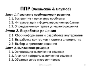 ППР (Виханский & Наумов)
Этап 1. Признание необходимости решения
1.1. Восприятие и признание проблемы
1.2. Интерпретация и формулирование проблемы
1.3. Определение критериев успешного решения
Этап 2. Выработка решения
2.1. Сбор информации и разработка альтернатив
2.2. Выработка критериев и оценка альтернатив
2.3. Выбор и принятие решения
Этап 3. Выполнение решения
3.1. Организация выполнения решения
3.2. Анализ и контроль выполнения решения
3.3. Обратная связь и корректировка
(С) Пономарев И.П. 13
 
