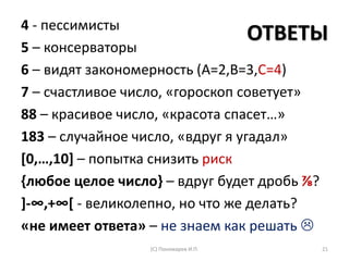 ОТВЕТЫ4 - пессимисты
5 – консерваторы
6 – видят закономерность (А=2,В=3,С=4)
7 – счастливое число, «гороскоп советует»
88 – красивое число, «красота спасет…»
183 – случайное число, «вдруг я угадал»
[0,…,10] – попытка снизить риск
{любое целое число} – вдруг будет дробь ⅞?
]-∞,+∞[ - великолепно, но что же делать?
«не имеет ответа» – не знаем как решать 
(С) Пономарев И.П. 21
 