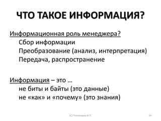 ЧТО ТАКОЕ ИНФОРМАЦИЯ?
Информационная роль менеджера?
Сбор информации
Преобразование (анализ, интерпретация)
Передача, распространение
Информация – это …
не биты и байты (это данные)
не «как» и «почему» (это знания)
(С) Пономарев И.П. 24
 