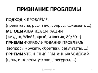 ПРИЗНАНИЕ ПРОБЛЕМЫ
ПОДХОД К ПРОБЛЕМЕ
(препятствие, различие, вопрос, к.элемент, …)
МЕТОДЫ АНАЛИЗА СИТУАЦИИ
(«муда», Why5?, «рыбьи кости», 80/20…)
ПРИЕМЫ ФОРМУЛИРОВАНИЯ ПРОБЛЕМЫ
(вопрос?, «букет», «бритва», результаты, …)
ПРИЕМЫ УТОЧНЕНИЯ ГРАНИЧНЫХ УСЛОВИЙ
(цель, интересы, условия, ресурсы, …)
(С) Пономарев И.П. 3
 
