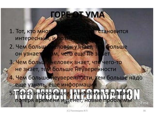 ГОРЕ ОТ УМА
1. Тот, кто много знает, тому все становится
интересным, и познавательным
2. Чем больше человек узнает, тем больше
он узнает о том, чего еще не знает
3. Чем больше человек знает, что чего-то
не знает, тем больше неуверенности
4. Чем больше неуверенности, тем больше надо
еще узнать, еще информации
5. Поиск информации, изменение ситуации,
потеря времени и денег, новые проблемы
(С) Пономарев И.П. 36
 
