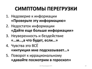 СИМПТОМЫ ПЕРЕГРУЗКИ
1. Недоверие к информации
«Проверьте эту информацию»
2. Недостаток информации
«Дайте еще больше информации»
3. Неуверенность и бездействие
«…м…,а что будет, если…»
4. Чувства это ВСЁ
«интуиция мне подсказывает…»
5. Поворот к иррациональному
«давайте посмотрим в гороскоп»
(С) Пономарев И.П. 37
 