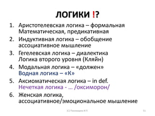 ЛОГИКИ !?
1. Аристотелевская логика – формальная
Математическая, предикативная
2. Индуктивная логика – обобщение
ассоциативное мышление
3. Гегелевская логика – диалектика
Логика второго уровня (Кляйн)
4. Модальная логика – «должен»
Водная логика – «К»
5. Аксиоматическая логика – in def.
Нечеткая логика - … /оксиморон/
6. Женская логика,
ассоциативное/эмоциональное мышление
(С) Пономарев И.П. 51
 