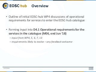 24/17/2018
Overview
• Outline of initial EOSC-hub WP4 discussions of operational
requirements for services to enter the EOSC-hub catalogue
• Forming input into D4.1 Operational requirements for the
services in the catalogue (M06, end Jun ‘18)
– input from WP4, 5, 6, 7, 13
– requirements likely to evolve – any feedback welcome
 
