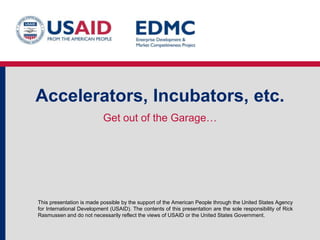 Accelerators, Incubators, etc.
Get out of the Garage…

This presentation is made possible by the support of the American People through the United States Agency
for International Development (USAID). The contents of this presentation are the sole responsibility of Rick
Rasmussen and do not necessarily reflect the views of USAID or the United States Government.

 