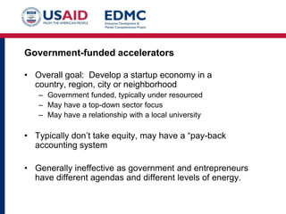 Government-funded accelerators
• Overall goal: Develop a startup economy in a
country, region, city or neighborhood
– Government funded, typically under resourced
– May have a top-down sector focus
– May have a relationship with a local university

• Typically don’t take equity, may have a “pay-back
accounting system
• Generally ineffective as government and entrepreneurs
have different agendas and different levels of energy.

 