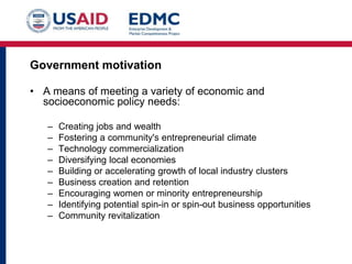 Government motivation
• A means of meeting a variety of economic and
socioeconomic policy needs:
–
–
–
–
–
–
–
–
–

Creating jobs and wealth
Fostering a community's entrepreneurial climate
Technology commercialization
Diversifying local economies
Building or accelerating growth of local industry clusters
Business creation and retention
Encouraging women or minority entrepreneurship
Identifying potential spin-in or spin-out business opportunities
Community revitalization

 