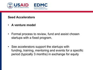 Seed Accelerators

• A venture model
• Formal process to review, fund and assist chosen
startups with a fixed program.
• See accelerators support the startups with
funding, training, mentoring and events for a specific
period (typically 3 months) in exchange for equity

 