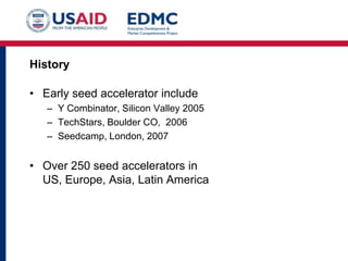 History

• Early seed accelerator include
– Y Combinator, Silicon Valley 2005
– TechStars, Boulder CO, 2006
– Seedcamp, London, 2007

• Over 250 seed accelerators in
US, Europe, Asia, Latin America

 