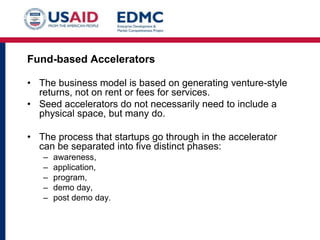 Fund-based Accelerators
• The business model is based on generating venture-style
returns, not on rent or fees for services.
• Seed accelerators do not necessarily need to include a
physical space, but many do.
• The process that startups go through in the accelerator
can be separated into five distinct phases:
–
–
–
–
–

awareness,
application,
program,
demo day,
post demo day.

 