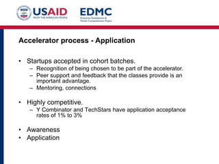 Accelerator process - Application
• Startups accepted in cohort batches.
– Recognition of being chosen to be part of the accelerator.
– Peer support and feedback that the classes provide is an
important advantage.
– Mentoring, connections

• Highly competitive.
– Y Combinator and TechStars have application acceptance
rates of 1% to 3%

• Awareness
• Application

 