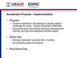 Accelerator Process - Implementation

• Program
– A seed investment in the startups is usually made in
exchange for equity. Typical investment is $25,000.
– During this time, they receive intensive mentoring and
training, and they are expected to iterate rapidly.

• Demo Day
– Startups "graduate”, typically after 3 months.
– the startups present to investors

• Post Demo Day

 