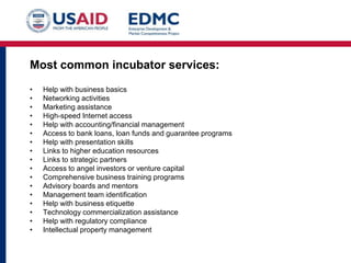 Most common incubator services:
•
•
•
•
•
•
•
•
•
•
•
•
•
•
•
•
•

Help with business basics
Networking activities
Marketing assistance
High-speed Internet access
Help with accounting/financial management
Access to bank loans, loan funds and guarantee programs
Help with presentation skills
Links to higher education resources
Links to strategic partners
Access to angel investors or venture capital
Comprehensive business training programs
Advisory boards and mentors
Management team identification
Help with business etiquette
Technology commercialization assistance
Help with regulatory compliance
Intellectual property management

 