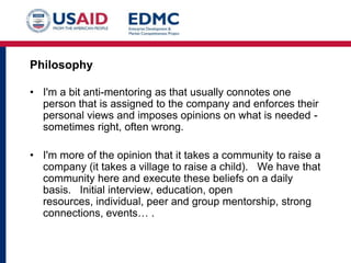 Philosophy
• I'm a bit anti-mentoring as that usually connotes one
person that is assigned to the company and enforces their
personal views and imposes opinions on what is needed sometimes right, often wrong.
• I'm more of the opinion that it takes a community to raise a
company (it takes a village to raise a child). We have that
community here and execute these beliefs on a daily
basis. Initial interview, education, open
resources, individual, peer and group mentorship, strong
connections, events… .

 