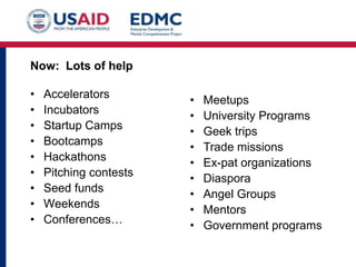 Now: Lots of help

•
•
•
•
•
•
•
•
•

Accelerators
Incubators
Startup Camps
Bootcamps
Hackathons
Pitching contests
Seed funds
Weekends
Conferences…

•
•
•
•
•
•
•
•
•

Meetups
University Programs
Geek trips
Trade missions
Ex-pat organizations
Diaspora
Angel Groups
Mentors
Government programs

 