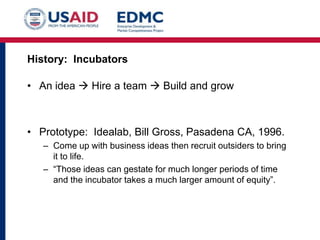 History: Incubators

• An idea  Hire a team  Build and grow

• Prototype: Idealab, Bill Gross, Pasadena CA, 1996.
– Come up with business ideas then recruit outsiders to bring
it to life.
– “Those ideas can gestate for much longer periods of time
and the incubator takes a much larger amount of equity”.

 