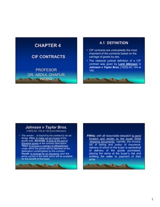 1
CHAPTER 4CHAPTER 4
CIF CONTRACTSCIF CONTRACTS
PROFESORPROFESOR
DR. ABDUL GHAFURDR. ABDUL GHAFUR
HAMIDHAMID
4.1 DEFINITION4.1 DEFINITION
• CIF contracts are undoubtedly the most
important of the contracts based on the
carriage of goods by sea.
• The classical judicial definition of a CIF
contract was given by Lord Atkinson in
Johnson v Taylor Bros. [1920] AC 144 at
145.
Johnson v Taylor Bros.Johnson v Taylor Bros.
[1920] AC 144 at 145 [Lord Atkinson][1920] AC 144 at 145 [Lord Atkinson]
• The vendor …is bound by his contract to do six
things. First, to make out an invoice of the
goods sold. Secondly, to ship at the port of
shipment goods of the contract description.
Third, to procure a contract of affreightment
under which the goods will be delivered at the
destination contemplated by the contract.
Fourth, to arrange for an insurance upon the
terms current in the trade which will be available
for the benefit of the buyer.
Fifthly, with all reasonable despatch to send
forward and tender to the buyer three
‘shipping documents’, namely, the invoice,
bill of lading and policy of insurance,
delivery of which to the buyer is symbolical
of delivery of the goods purchased,
placing the same at the buyer’s risk and
entitling the seller to payment of their
price.
 