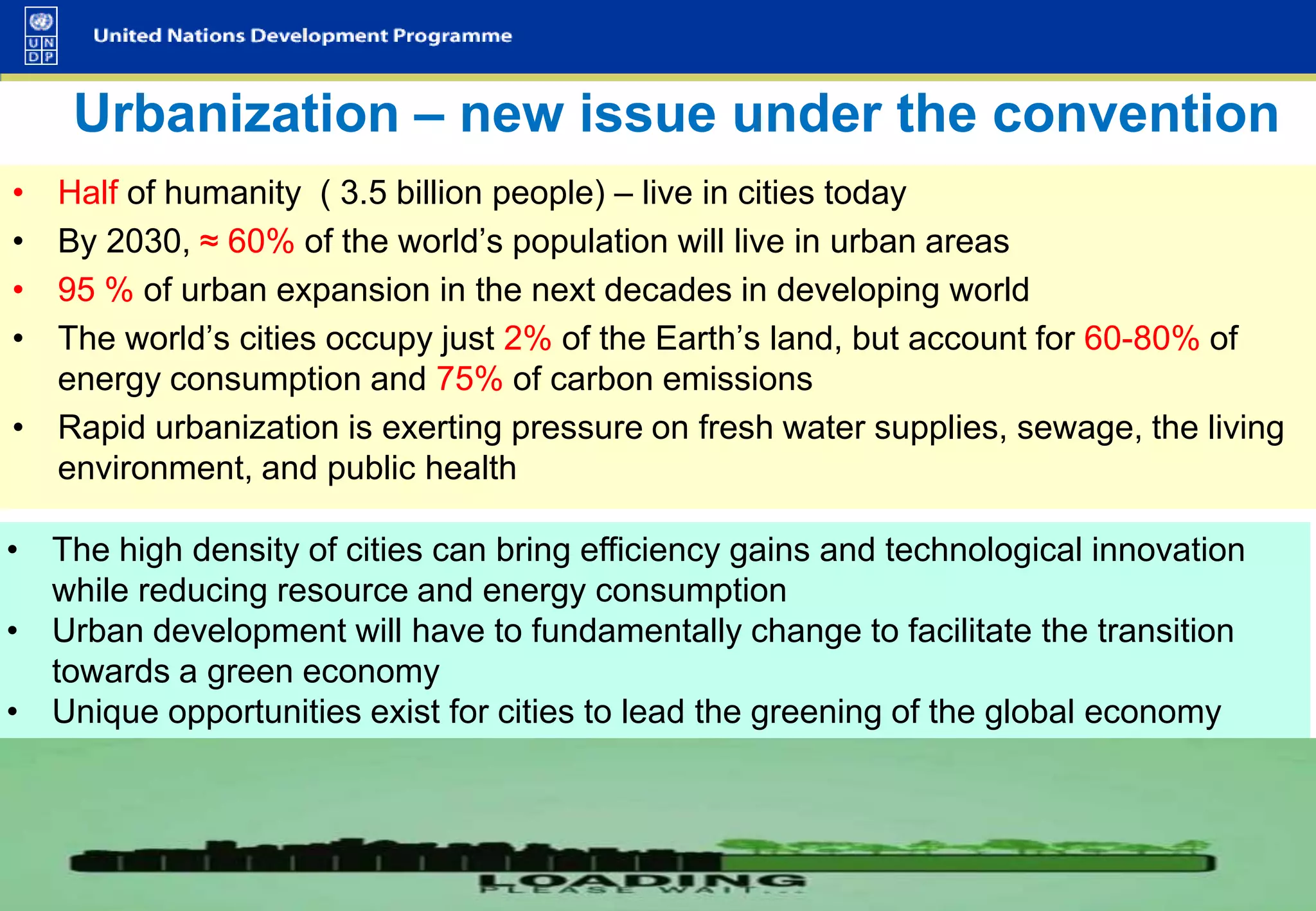 Urbanization – new issue under the convention
•
•
•
•

Half of humanity ( 3.5 billion people) – live in cities today
By 2030, ≈ 60% of the world’s population will live in urban areas
95 % of urban expansion in the next decades in developing world
The world’s cities occupy just 2% of the Earth’s land, but account for 60-80% of
energy consumption and 75% of carbon emissions
• Rapid urbanization is exerting pressure on fresh water supplies, sewage, the living
environment, and public health

• The high density of cities can bring efficiency gains and technological innovation
while reducing resource and energy consumption
• Urban development will have to fundamentally change to facilitate the transition
towards a green economy
• Unique opportunities exist for cities to lead the greening of the global economy

 