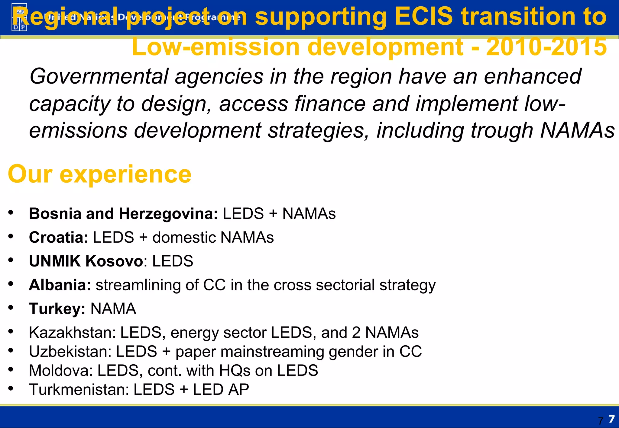 Regional project on supporting ECIS transition to
Low-emission development - 2010-2015
Governmental agencies in the region have an enhanced
capacity to design, access finance and implement lowemissions development strategies, including trough NAMAs

Our experience
•
•
•
•
•
•
•
•
•

Bosnia and Herzegovina: LEDS + NAMAs
Croatia: LEDS + domestic NAMAs
UNMIK Kosovo: LEDS
Albania: streamlining of CC in the cross sectorial strategy
Turkey: NAMA
Kazakhstan: LEDS, energy sector LEDS, and 2 NAMAs
Uzbekistan: LEDS + paper mainstreaming gender in CC
Moldova: LEDS, cont. with HQs on LEDS
Turkmenistan: LEDS + LED AP
7 7

 
