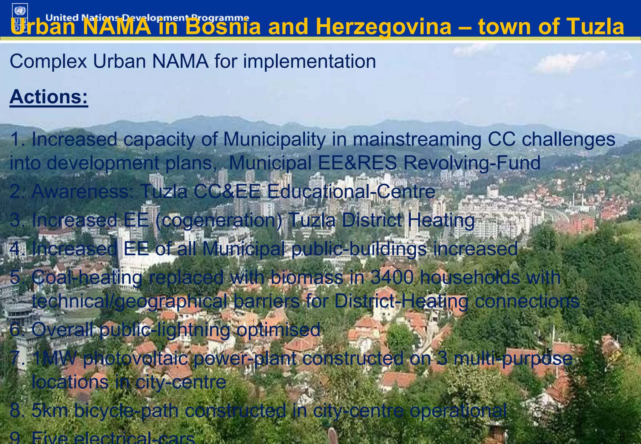 Urban NAMA in Bosnia and Herzegovina – town of Tuzla
Complex Urban NAMA for implementation
Actions:

1. Increased capacity of Municipality in mainstreaming CC challenges
into development plans, Municipal EE&RES Revolving-Fund
2. Awareness: Tuzla CC&EE Educational-Centre
3. Increased EE (cogeneration) Tuzla District Heating
4. Increased EE of all Municipal public-buildings increased
5. Coal-heating replaced with biomass in 3400 households with
technical/geographical barriers for District-Heating connections
6. Overall public-lightning optimised
7. 1MW photovoltaic power-plant constructed on 3 multi-purpose
locations in city-centre
8. 5km bicycle-path constructed in city-centre operational
8 8

 