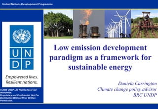 © 2009 UNDP. All Rights Reserved
Worldwide.
Proprietary and Confidential. Not For
Distribution Without Prior Written
Permission.

Low emission development
paradigm as a framework for
sustainable energy
Daniela Carrington
Climate change policy advisor
BRC UNDP

 
