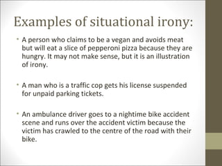 Examples of situational irony:
• A person who claims to be a vegan and avoids meat
but will eat a slice of pepperoni pizza because they are
hungry. It may not make sense, but it is an illustration
of irony.
• A man who is a traffic cop gets his license suspended
for unpaid parking tickets.
• An ambulance driver goes to a nightime bike accident
scene and runs over the accident victim because the
victim has crawled to the centre of the road with their
bike.

 