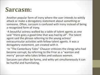 Sarcasm:
Another popular form of irony where the user intends to wittily
attack or make a derogatory statement about something or
someone. Often, sarcasm is confused with irony instead of being
a recognized form of irony.
•A beautiful actress walked by a table of talent agents as one
said “there goes a good time that was had by all”. The talent
agent said the phrase referring to the young actress’
extracurricular activities with fellow talent agents. It was a
derogatory statement, yet created with it.
•In "The Canterbury Tales" Chaucer criticizes the clergy who had
become corrupt, by referring to the Friar as a "wanton and
merry" person who takes bribes and seduces women.
Sarcasm can often be funny, and witty yet simultaneously it can
be hurtful and humiliating.

 