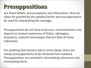 Presuppositions
Are those beliefs, preconceptions and information, that are
taken for granted by the speaker/writer and are expected to
be used for interpreting the message.
Presuppositions do not have to be true: communication may
depend on mutual awareness of fiction, ideologies,
prejudices, national stereotypes that are false of many
individuals.
For anything that humans talk or write about, there are
always presuppositions to be retrieved from memory.
Presuppositions are involved in formulating utterances and
interpreting them.

 