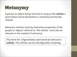 Metonymy
A person or object being referred to using as the vehicle a
word whose literal denotation is somehow pertinently
related.
Metonym vehicles must be distinctive properties of the
people or objects referred to. The vehicle must also be
relevant in the context of utterance.

The term for a figuratively-used word (or phrase) is
vehicle. The vehicle carries the figurative meaning

 