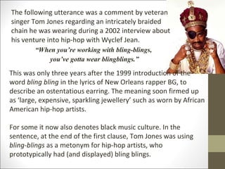 The following utterance was a comment by veteran
singer Tom Jones regarding an intricately braided
chain he was wearing during a 2002 interview about
his venture into hip-hop with Wyclef Jean.
“When you’re working with bling-blings,
you’ve gotta wear blingblings.”

This was only three years after the 1999 introduction of the
word bling bling in the lyrics of New Orleans rapper BG, to
describe an ostentatious earring. The meaning soon firmed up
as ‘large, expensive, sparkling jewellery’ such as worn by African
American hip-hop artists.
For some it now also denotes black music culture. In the
sentence, at the end of the first clause, Tom Jones was using
bling-blings as a metonym for hip-hop artists, who
prototypically had (and displayed) bling blings.

 