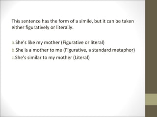 This sentence has the form of a simile, but it can be taken
either figuratively or literally:
a.She’s like my mother (Figurative or literal)
b.She is a mother to me (Figurative, a standard metaphor)
c.She’s similar to my mother (Literal)

 