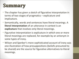 Summary
• The chapter has given a sketch of figurative interpretation in
terms of two stages of pragmatics – explicature and
implicature.
• Semantically, words and sentences have literal meanings. A
literal interpretation of an utterance in context is an
explicature that involves only literal meanings.
• Figurative interpretation is explicature in which one or more
literal meanings are replaced, for example by an antonym in
some types of irony.
• Wilson and Sperber’s more sophisticated account of irony was
one illustration of how presuppositions (beliefs presumed to
be shared) are the source for figurative alternatives to literal
meanings.

 