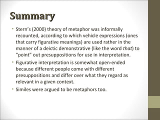 Summary
• Stern’s (2000) theory of metaphor was informally
recounted, according to which vehicle expressions (ones
that carry figurative meanings) are used rather in the
manner of a deictic demonstrative (like the word that) to
“point” out presuppositions for use in interpretation.
• Figurative interpretation is somewhat open-ended
because different people come with different
presuppositions and differ over what they regard as
relevant in a given context.
• Similes were argued to be metaphors too.

 