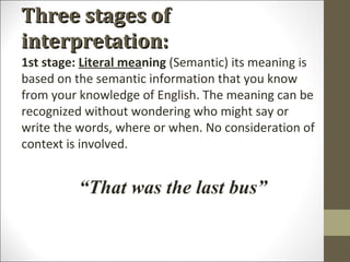Three stages of
interpretation:
1st stage: Literal meaning (Semantic) its meaning is
based on the semantic information that you know
from your knowledge of English. The meaning can be
recognized without wondering who might say or
write the words, where or when. No consideration of
context is involved.

“That was the last bus”

 
