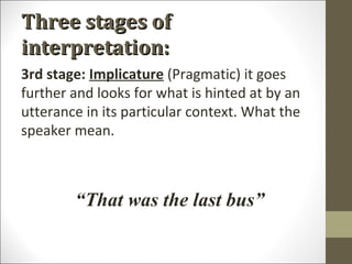 Three stages of
interpretation:
3rd stage: Implicature (Pragmatic) it goes
further and looks for what is hinted at by an
utterance in its particular context. What the
speaker mean.

“That was the last bus”

 