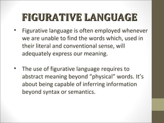 FIGURATIVE LANGUAGE
• Figurative language is often employed whenever
we are unable to find the words which, used in
their literal and conventional sense, will
adequately express our meaning.
• The use of figurative language requires to
abstract meaning beyond “physical” words. It’s
about being capable of inferring information
beyond syntax or semantics.

 