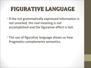 FIGURATIVE LANGUAGE
• If the not grammatically expressed information is
not unveiled, the real meaning is not
accomplished and the figurative effect is lost.
• The use of figurative language shows us how
Pragmatics complements semantics.

 