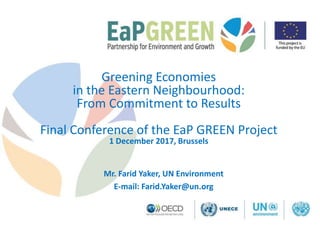 Greening Economies
in the Eastern Neighbourhood:
From Commitment to Results
Final Conference of the EaP GREEN Project
1 December 2017, Brussels
Mr. Farid Yaker, UN Environment
E-mail: Farid.Yaker@un.org
 