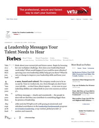 FREE TRIAL ISSUE

Log in | Sign up | C onnect | Help

Center For Creative Leadership, Contributor
Follow (31)

L EA D ER S H I P | 6/13/2012 @ 3:37P M | 33,532 vie ws

4 Leadership Messages Your
Talent Needs to Hear
7 com m ents, 1 called-out

+ Comment now

Real Time

+2 3 post s t h is h ou r

Most Popular

Lists

Top Websites For Wom e The World's Billiona

Video
Microsoft's New Ta

P AGE 2 O F 2

Take time to think about your current job and future career. Begin by focusing
1
on your number one workplace challenge. How does your leadership brand
support your work today? What would happen if you could be more effective?
How could improving your own leadership ability help get you there? What do
you need to learn or change to improve your leadership skills and hone your
8
leadership brand?

Most Read on Forbes
NEWS

People

Places

C ompanies

89 Business Cliches T hat Will
MBA Promoted And Make The
Totally Useless +2 0 9 ,1 6 9 views
America's Most Dangerous Cit

4. You are seen, heard and valued. The company needs you to be as
effective as you can be. Your co-workers do, too. Even though you don’t have
“manager” in your job title … or don’t have direct reports … or are new to your
career, your leadership abilities are critical both to your own success as well as
your company’s.
46

When you send these messages — clearly and consistently — the people in
your organization will see that they can contribute to something bigger than
themselves: the process of leadership.

+4 8 ,4 6 5 views

Top 100 Websites For Women
+4 0 ,0 4 2 views

Wait, Did This 15-Year-Old Fro
Maryland Just Change Cancer
Treatment? +3 5 ,3 2 4 views
Mayweather Tops List Of The
100 Highest-Paid Athletes +3 4 ,

0

Stephanie Lischke and Joel Wright work with young professionals and
experienced individual contributors in the Leadership Fundamentals program
at the Center for Creative Leadership, a top-ranked, global provider of
0
leadership education and research.

Page 1

2

« Previous Page

+ show more

Center For Creative Lea
C ontributor
Follow (31)

false
The author is a Fo rbes contributor. The op

 