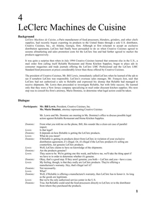1
4
LeClerc Machines de Cuisine
Background
LeClerc Machines de Cuisine, a Paris manufacturer of food processors, blenders, grinders, and other chefs
supplies, had recently begun exporting its products to the United States through a sole U.S. distributor,
Creative Cuisines, Inc., an Atlanta, Georgia, firm. Although at first reluctant to accept an exclusive
distribution agreement, LeClerc had finally been persuaded to do so when Creative Cuisines agreed to
assume allmarketing and sales promotion costs for the LeClerc line and had further agreed to market the
products aggressively.
It was quite a surprise then when in July 1994 Creative Cuisines learned that someone else in the U.S., a
mail order firm calling itself Reliable Restaurant and Home Kitchen Supplies, began to place ads in
consumer magazines and trade journals offering the LeClerc LMC Professional and the LeClerc LMC
Standard food processors at prices considerably lower than those offered by Creative Cuisines.
The president of Creative Cuisines, Mr. Bill Lewis, immediately called LeClerc when he learned of the ads to
see if somehow LeClerc was responsible. LeClerc's overseas sales manager, Mr. François Jost, said that
LeClerc had not authorized a sale to Reliable and expressed his dismay that Reliable had managed to
receive shipments. Mr. Lewis then proceeded to investigate Reliable, but with little success. He learned
only that they were a New Jersey company specializing in mail order discount kitchen supplies. His next
step was to consult his firm's attorney, Marie Dominic, to determine what legal action could be taken.
Dialogue
Participants: Mr. Bill Lewis, President, Creative Cuisines, Inc.
Ms. Marie Dominic, attorney representing Creative Cuisines
Mr. Lewis and Ms. Dominic are meeting in Ms. Dominic's office to discuss possible legal
action against Reliable Restaurant and Home Kitchen Supplies.
Dominic: From what you told me on the phone, Bill, this sounds like a clear-cut case of parallel
import.
Lewis: Is that legal?
Dominic: It depends on how Reliable is getting the LeClerc products.
Lewis: What do you mean?
Dominic: If Reliable is getting its products direct from LeClerc in violation of your exclusive
distribution agreement, it’s illegal. Or, it's illegal if the LeClerc products it's selling are
counterfeits, not genuine LeClerc products.
Lewis: Well, LeClerc claims to have no knowledge of the shipments.
Dominic: Are the products genuine?
Lewis: They seem to be. We're getting one this week, and believe me, we'll take the thing apart if
we have to in order to determine whether it's genuine.
Dominic: Okay, that's a good step. If they aren't genuine, you both— LeClerc and you—have a case.
Lewis: My feeling, though, is that they really are LeClerc products. They're offering a
manufacturer's warranty. Hey, that's illegal isn't it?
Dominic: Not necessarily.
Lewis: What?
Dominic: Well, if Reliable is offering a manufacturer's warranty, then LeClerc has to honor it. As long
as the goods are legitimate.
Lewis: But we're the only authorized service center in the U.S.
Dominic: True, but Reliable could send the food processors directly to LeClerc or to the distributor
from whom they purchased the products.
 