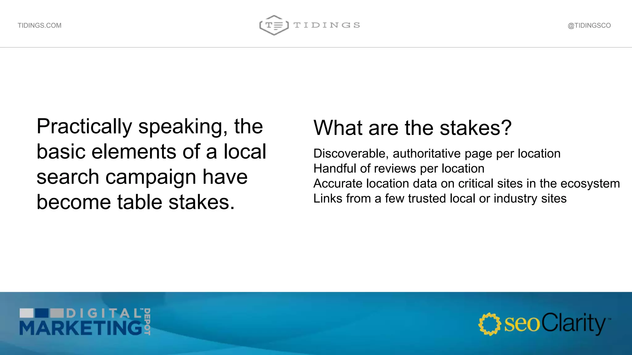 Practically speaking, the
basic elements of a local
search campaign have
become table stakes.
@TIDINGSCOTIDINGS.COM
Discoverable, authoritative page per location
Handful of reviews per location
Accurate location data on critical sites in the ecosystem
Links from a few trusted local or industry sites
What are the stakes?
 