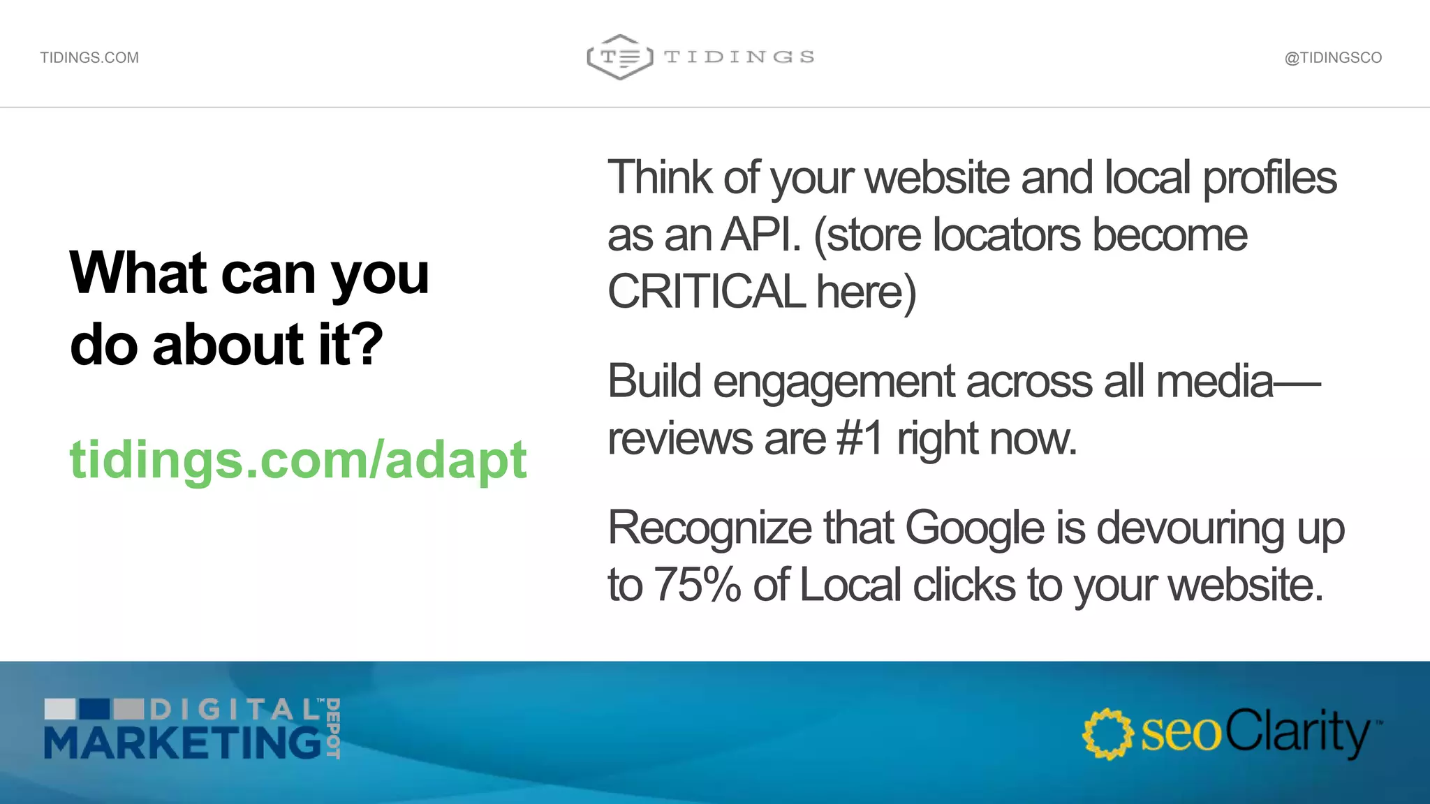 What can you
do about it?
tidings.com/adapt
Think of your website and local profiles
as anAPI. (store locators become
CRITICAL here)
Build engagement across all media—
reviews are #1 right now.
Recognize that Google is devouring up
to 75% of Local clicks to your website.
@TIDINGSCOTIDINGS.COM
 