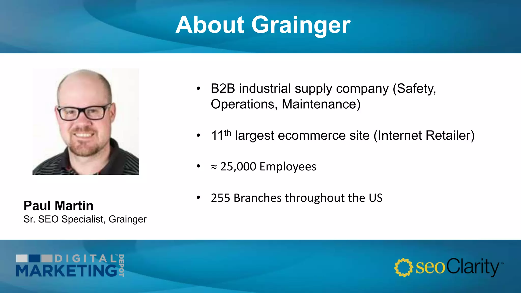 About Grainger
• B2B industrial supply company (Safety,
Operations, Maintenance)
• 11th largest ecommerce site (Internet Retailer)
• ≈ 25,000 Employees
• 255 Branches throughout the US
Paul Martin
Sr. SEO Specialist, Grainger
 