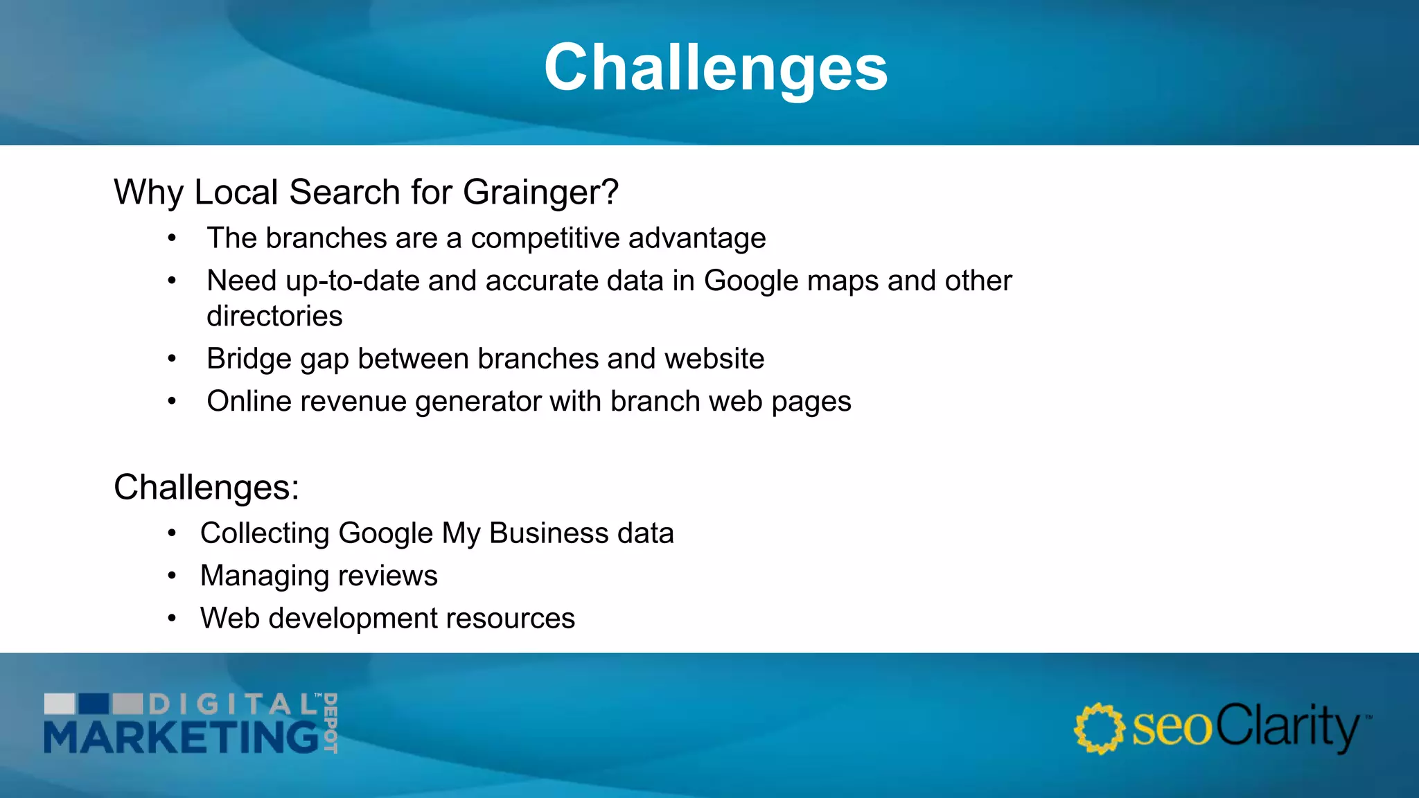 Challenges
Why Local Search for Grainger?
• The branches are a competitive advantage
• Need up-to-date and accurate data in Google maps and other
directories
• Bridge gap between branches and website
• Online revenue generator with branch web pages
Challenges:
• Collecting Google My Business data
• Managing reviews
• Web development resources
 