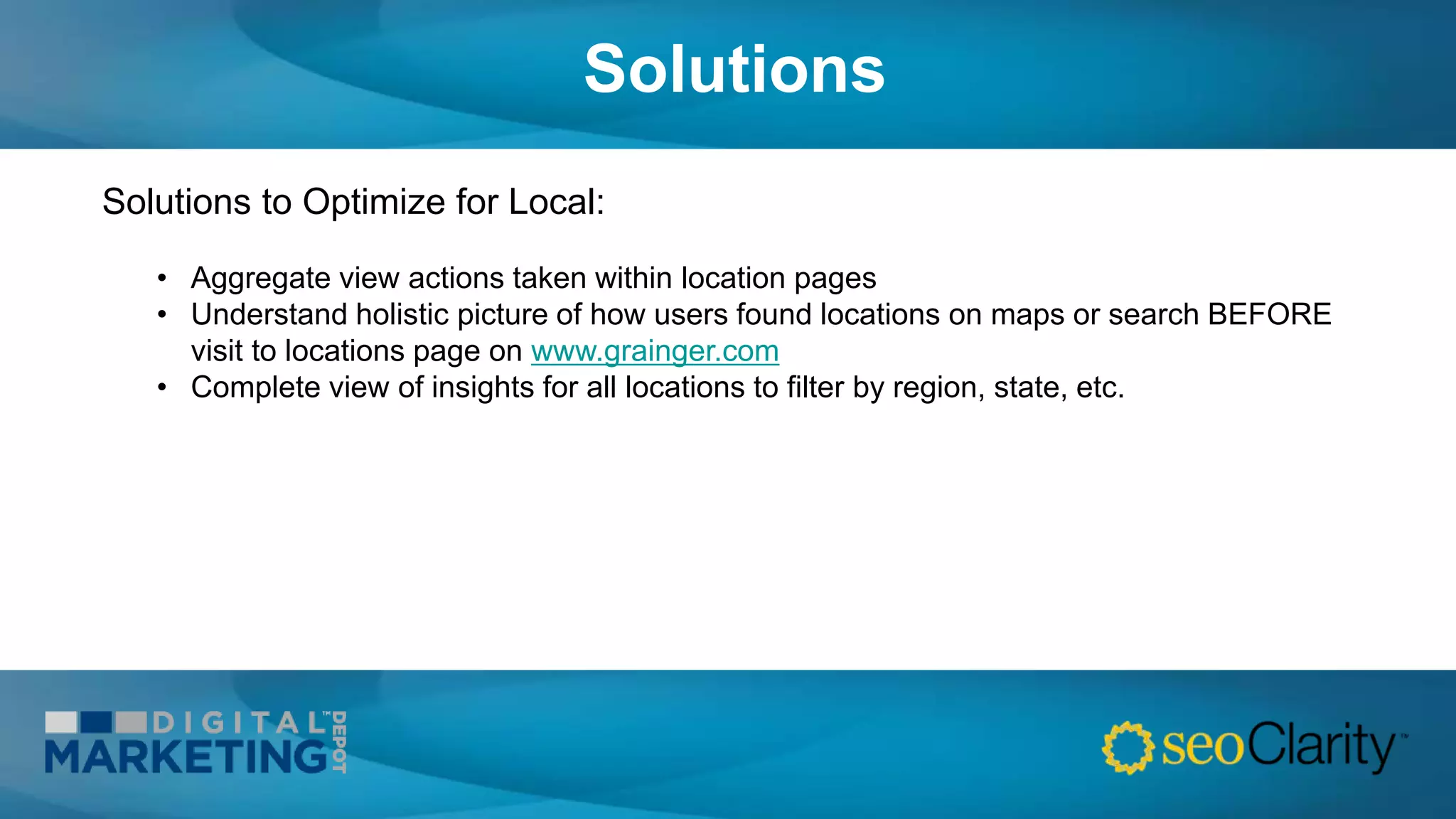 Solutions
Solutions to Optimize for Local:
• Aggregate view actions taken within location pages
• Understand holistic picture of how users found locations on maps or search BEFORE
visit to locations page on www.grainger.com
• Complete view of insights for all locations to filter by region, state, etc.
 
